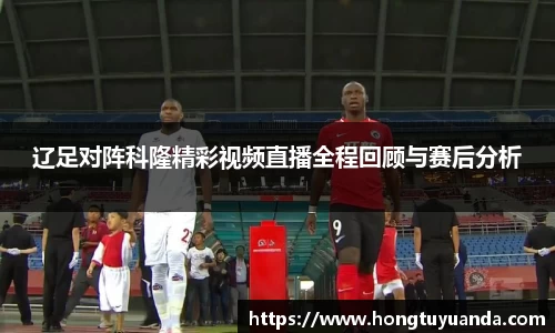 辽足对阵科隆精彩视频直播全程回顾与赛后分析