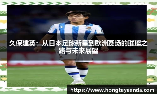 久保建英：从日本足球新星到欧洲赛场的璀璨之路与未来展望