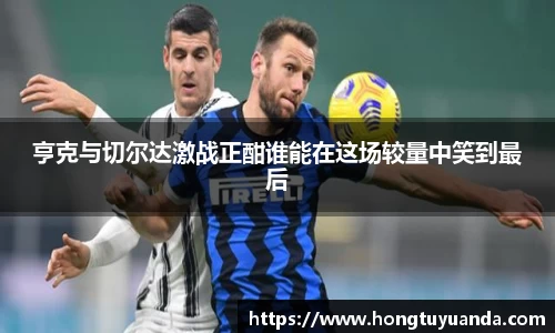 亨克与切尔达激战正酣谁能在这场较量中笑到最后