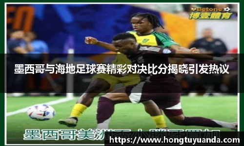 墨西哥与海地足球赛精彩对决比分揭晓引发热议