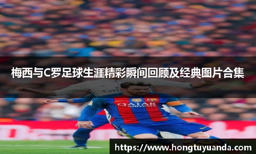 梅西与C罗足球生涯精彩瞬间回顾及经典图片合集